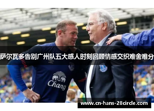 萨尔瓦多告别广州队五大感人时刻回顾情感交织难舍难分