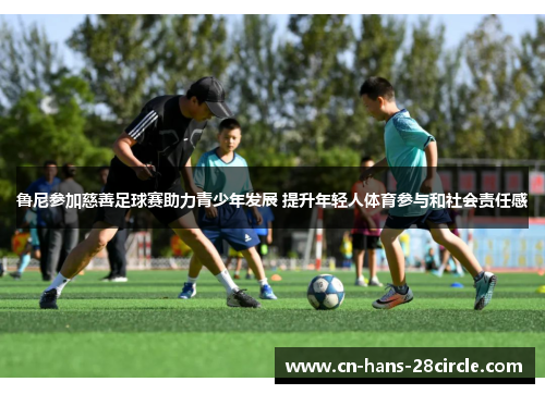 鲁尼参加慈善足球赛助力青少年发展 提升年轻人体育参与和社会责任感