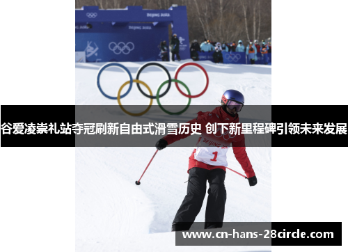 谷爱凌崇礼站夺冠刷新自由式滑雪历史 创下新里程碑引领未来发展