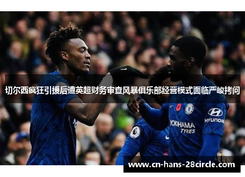 切尔西疯狂引援后遭英超财务审查风暴俱乐部经营模式面临严峻拷问