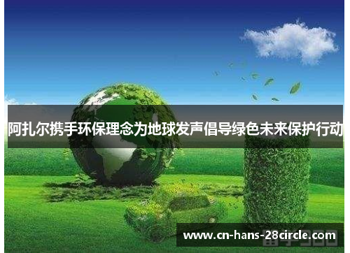 阿扎尔携手环保理念为地球发声倡导绿色未来保护行动